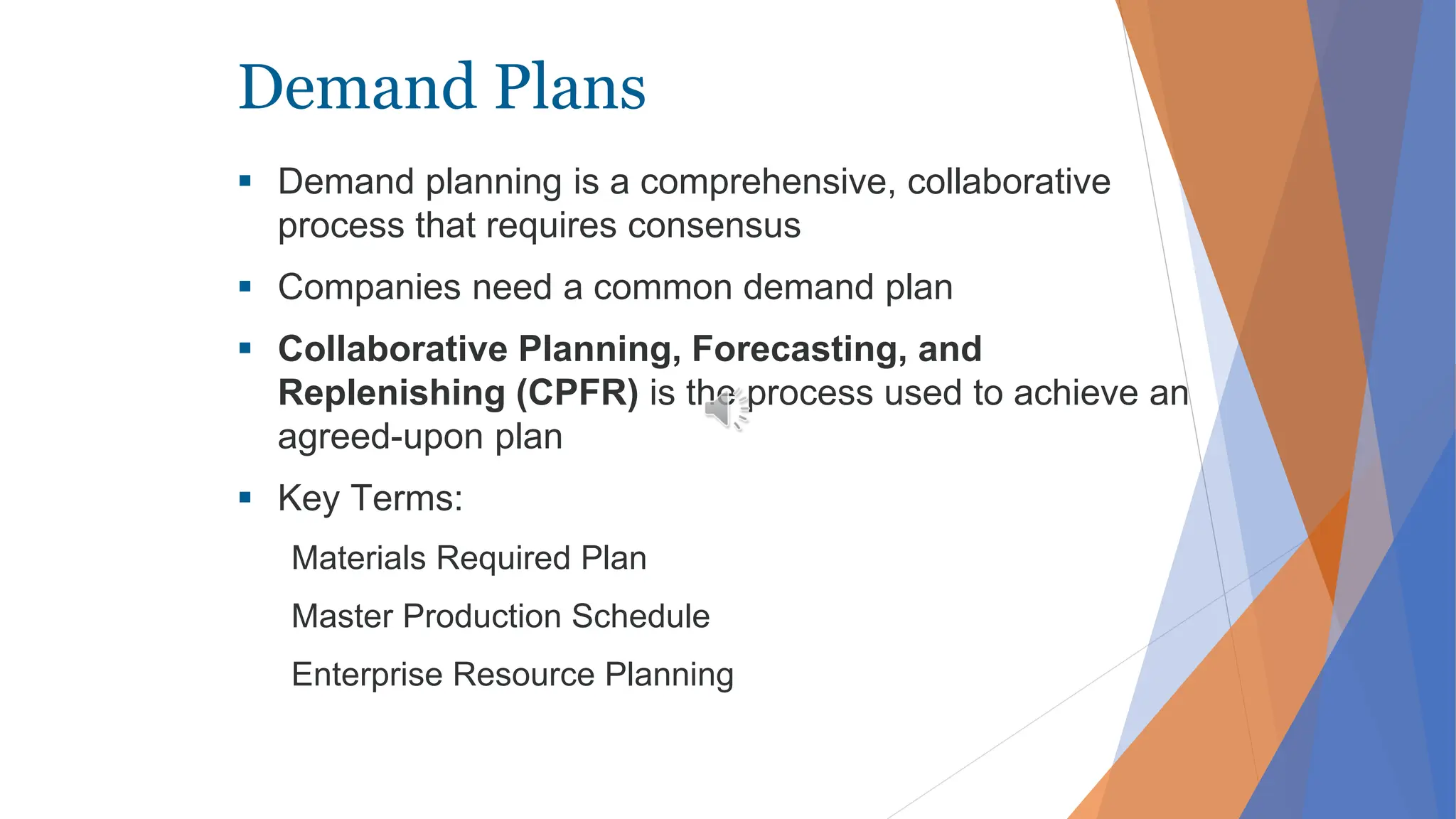 Demand Plans
 Demand planning is a comprehensive, collaborative
process that requires consensus
 Companies need a common demand plan
 Collaborative Planning, Forecasting, and
Replenishing (CPFR) is the process used to achieve an
agreed-upon plan
 Key Terms:
Materials Required Plan
Master Production Schedule
Enterprise Resource Planning
 