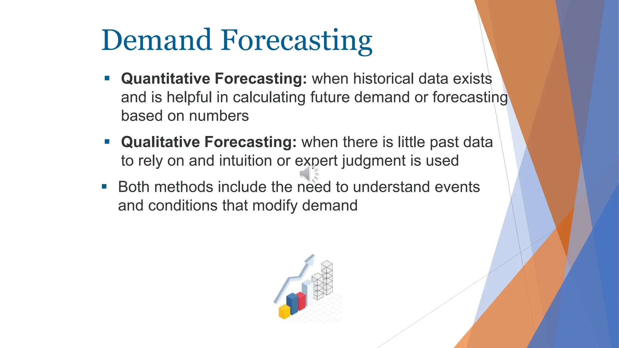 Demand Forecasting
 Quantitative Forecasting: when historical data exists
and is helpful in calculating future demand or forecasting
based on numbers
 Qualitative Forecasting: when there is little past data
to rely on and intuition or expert judgment is used
 Both methods include the need to understand events
and conditions that modify demand
 
