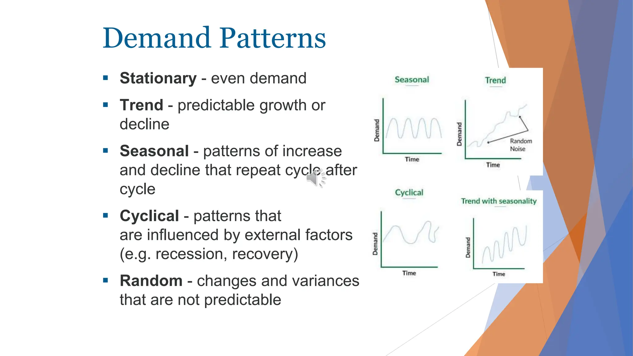 Demand Patterns
 Stationary - even demand
 Trend - predictable growth or
decline
 Seasonal - patterns of increase
and decline that repeat cycle after
cycle
 Cyclical - patterns that
are influenced by external factors
(e.g. recession, recovery)
 Random - changes and variances
that are not predictable
 