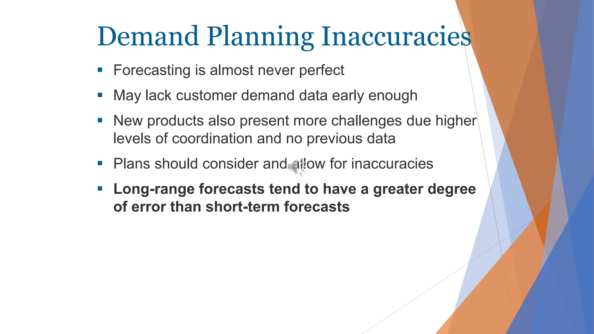 Demand Planning Inaccuracies
 Forecasting is almost never perfect
 May lack customer demand data early enough
 New products also present more challenges due higher
levels of coordination and no previous data
 Plans should consider and allow for inaccuracies
 Long-range forecasts tend to have a greater degree
of error than short-term forecasts
 