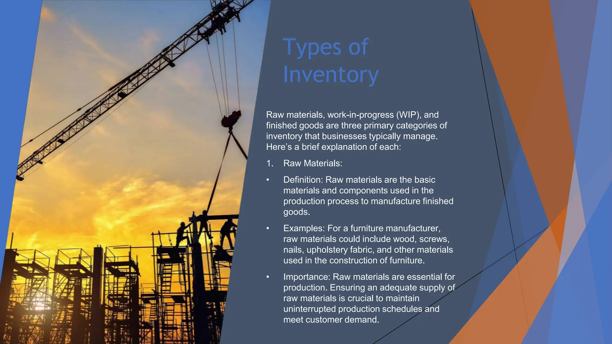 Types of
Inventory
Raw materials, work-in-progress (WIP), and
finished goods are three primary categories of
inventory that businesses typically manage.
Here’s a brief explanation of each:
1. Raw Materials:
• Definition: Raw materials are the basic
materials and components used in the
production process to manufacture finished
goods.
• Examples: For a furniture manufacturer,
raw materials could include wood, screws,
nails, upholstery fabric, and other materials
used in the construction of furniture.
• Importance: Raw materials are essential for
production. Ensuring an adequate supply of
raw materials is crucial to maintain
uninterrupted production schedules and
meet customer demand.
 