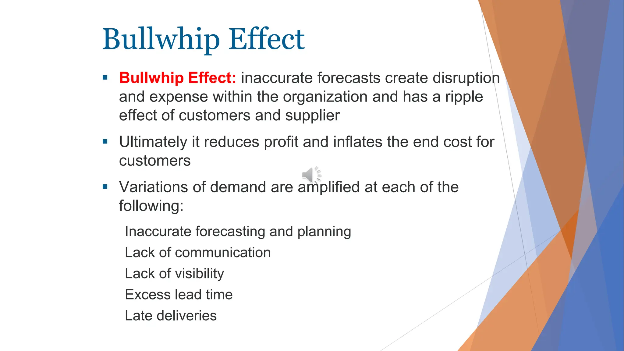 Bullwhip Effect
 Bullwhip Effect: inaccurate forecasts create disruption
and expense within the organization and has a ripple
effect of customers and supplier
 Ultimately it reduces profit and inflates the end cost for
customers
 Variations of demand are amplified at each of the
following:
Inaccurate forecasting and planning
Lack of communication
Lack of visibility
Excess lead time
Late deliveries
 