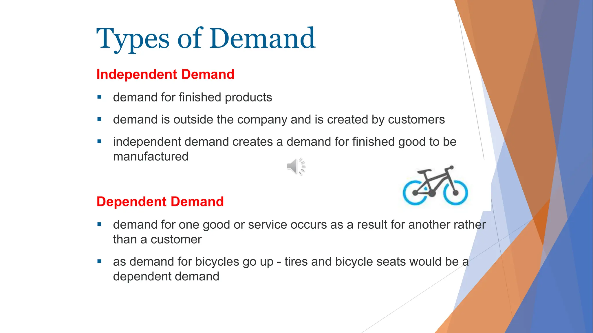 Types of Demand
Independent Demand
 demand for finished products
 demand is outside the company and is created by customers
 independent demand creates a demand for finished good to be
manufactured
Dependent Demand
 demand for one good or service occurs as a result for another rather
than a customer
 as demand for bicycles go up - tires and bicycle seats would be a
dependent demand
 