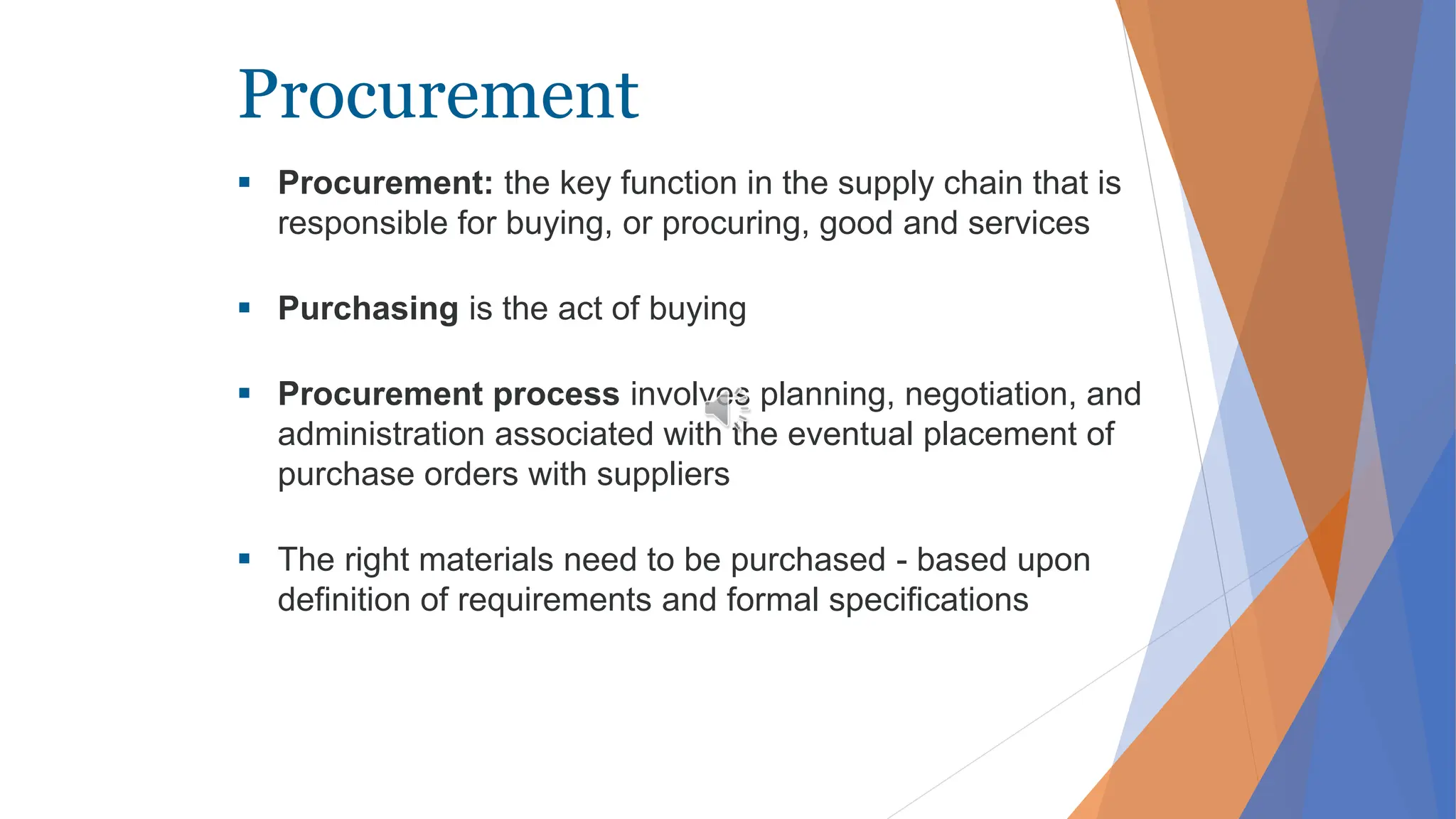 Procurement
 Procurement: the key function in the supply chain that is
responsible for buying, or procuring, good and services
 Purchasing is the act of buying
 Procurement process involves planning, negotiation, and
administration associated with the eventual placement of
purchase orders with suppliers
 The right materials need to be purchased - based upon
definition of requirements and formal specifications
 