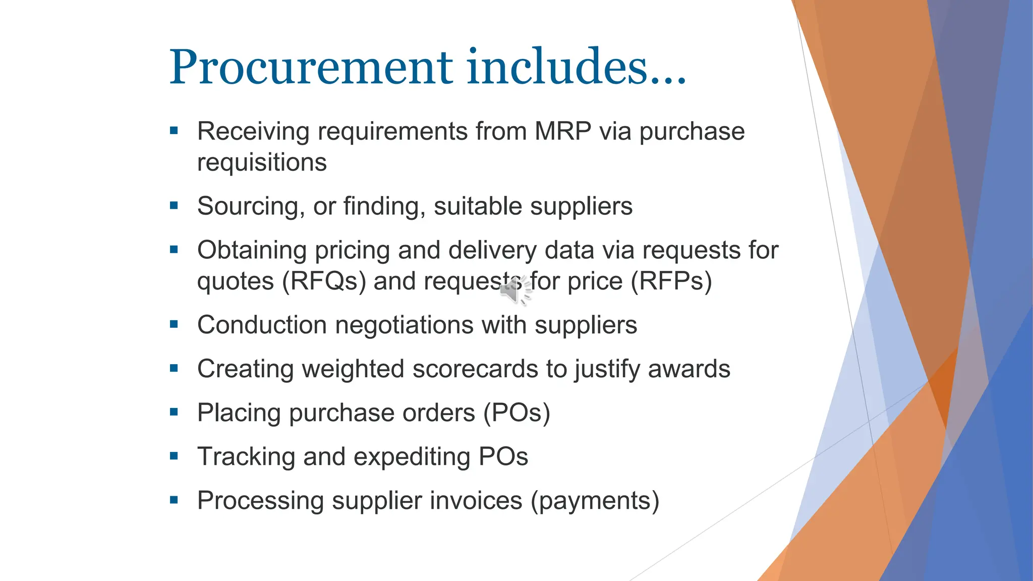 Procurement includes…
 Receiving requirements from MRP via purchase
requisitions
 Sourcing, or finding, suitable suppliers
 Obtaining pricing and delivery data via requests for
quotes (RFQs) and requests for price (RFPs)
 Conduction negotiations with suppliers
 Creating weighted scorecards to justify awards
 Placing purchase orders (POs)
 Tracking and expediting POs
 Processing supplier invoices (payments)
 