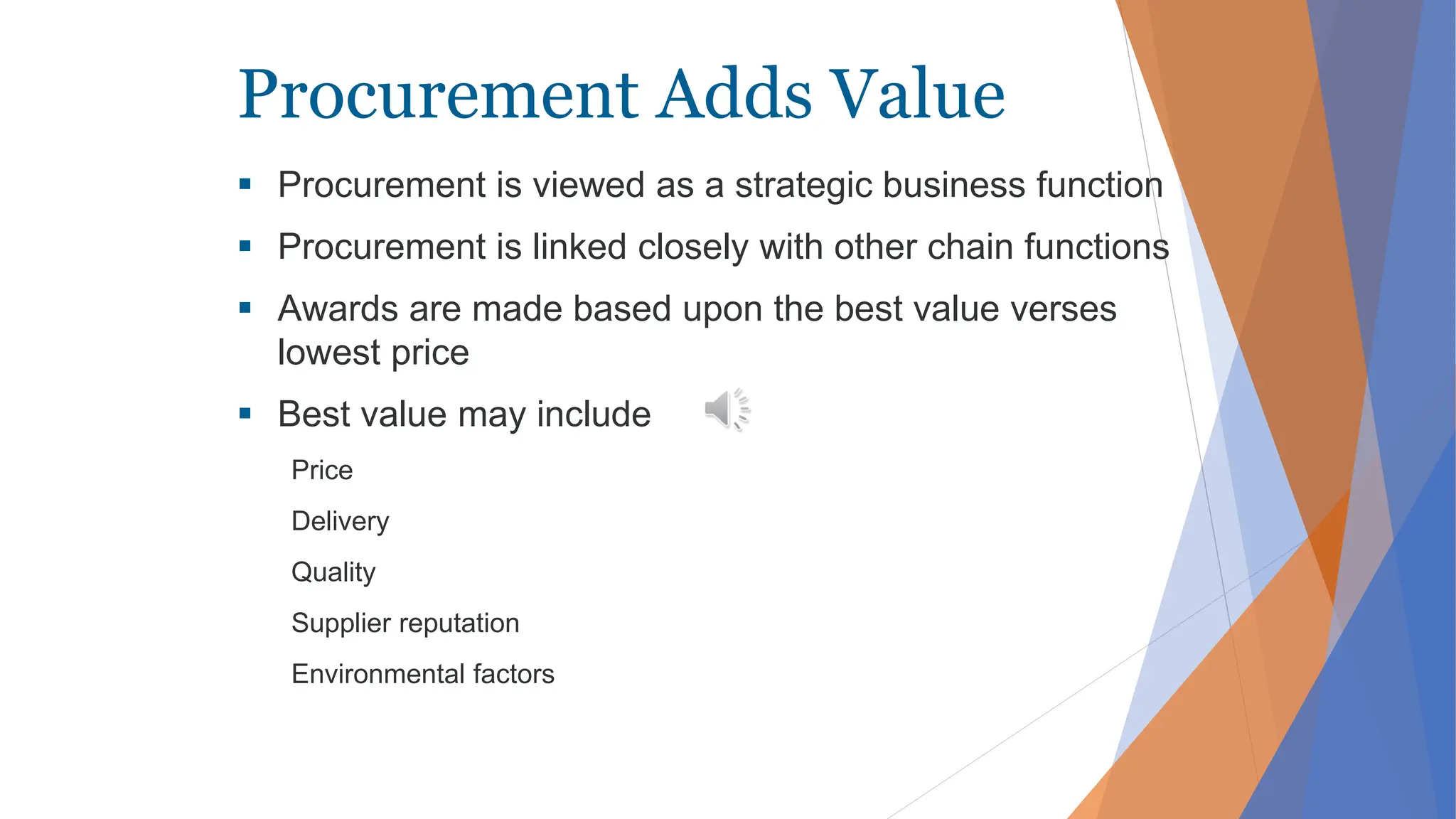 Procurement Adds Value
 Procurement is viewed as a strategic business function
 Procurement is linked closely with other chain functions
 Awards are made based upon the best value verses
lowest price
 Best value may include
Price
Delivery
Quality
Supplier reputation
Environmental factors
 