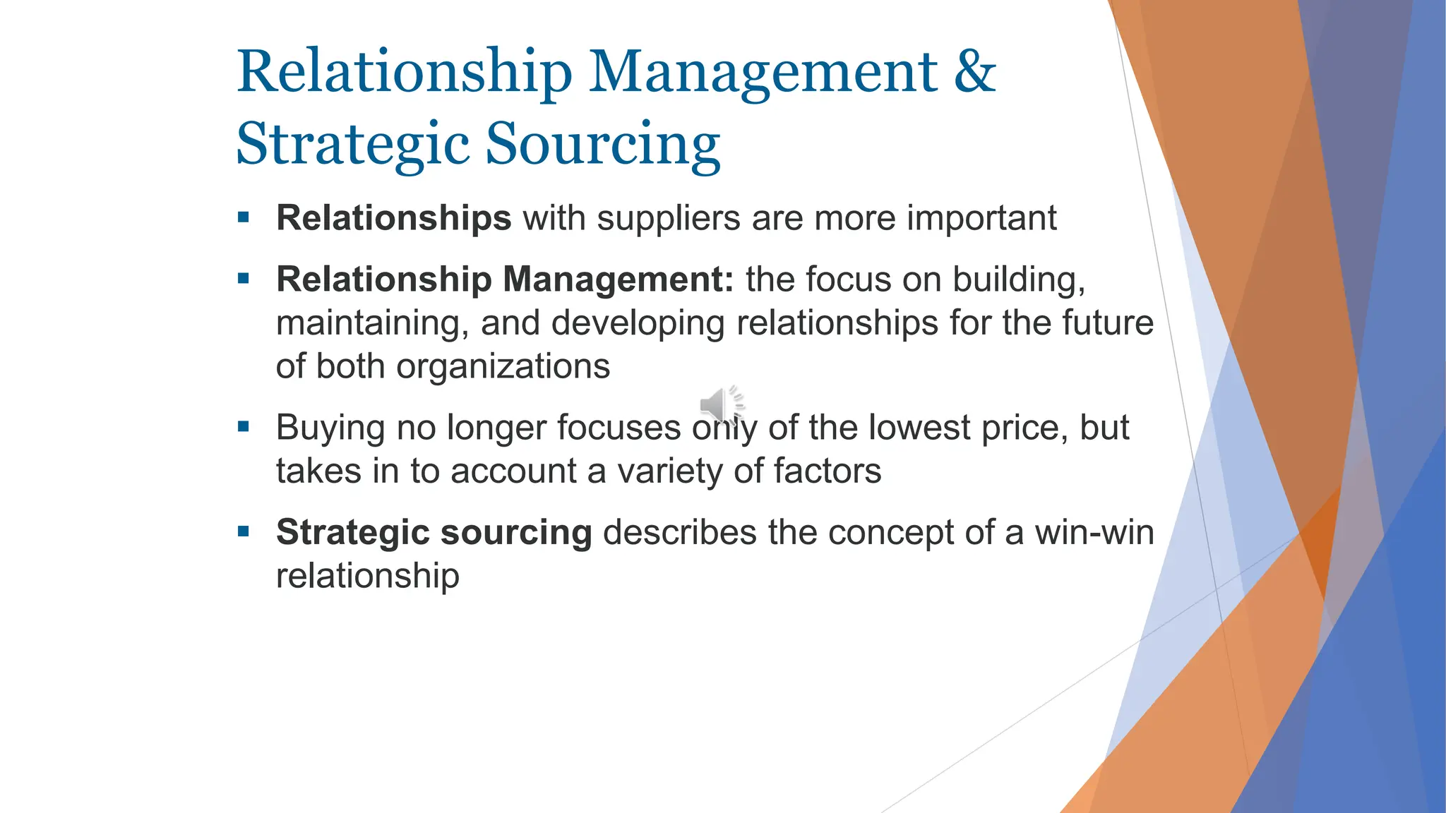 Relationship Management &
Strategic Sourcing
 Relationships with suppliers are more important
 Relationship Management: the focus on building,
maintaining, and developing relationships for the future
of both organizations
 Buying no longer focuses only of the lowest price, but
takes in to account a variety of factors
 Strategic sourcing describes the concept of a win-win
relationship
 