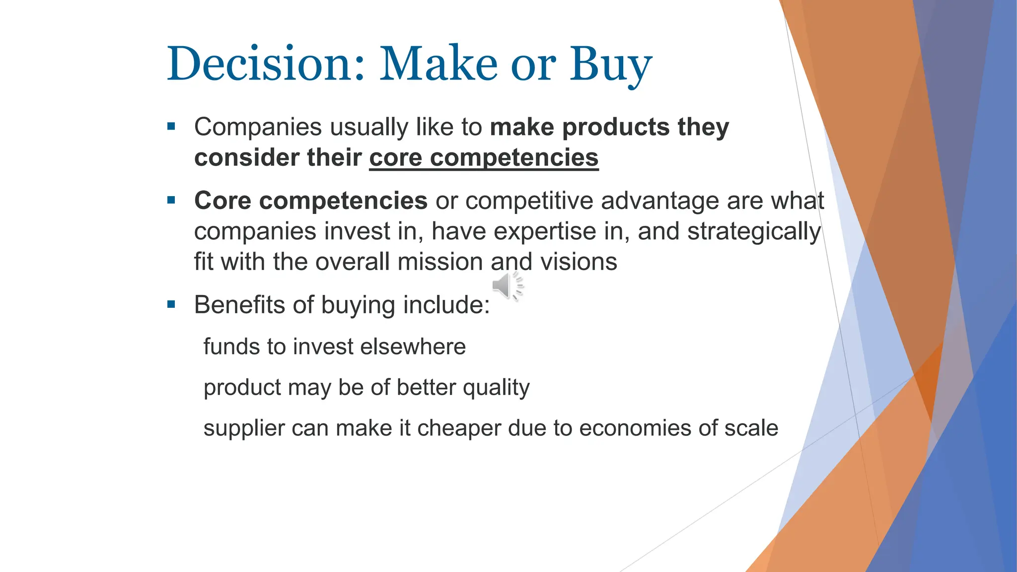 Decision: Make or Buy
 Companies usually like to make products they
consider their core competencies
 Core competencies or competitive advantage are what
companies invest in, have expertise in, and strategically
fit with the overall mission and visions
 Benefits of buying include:
funds to invest elsewhere
product may be of better quality
supplier can make it cheaper due to economies of scale
 