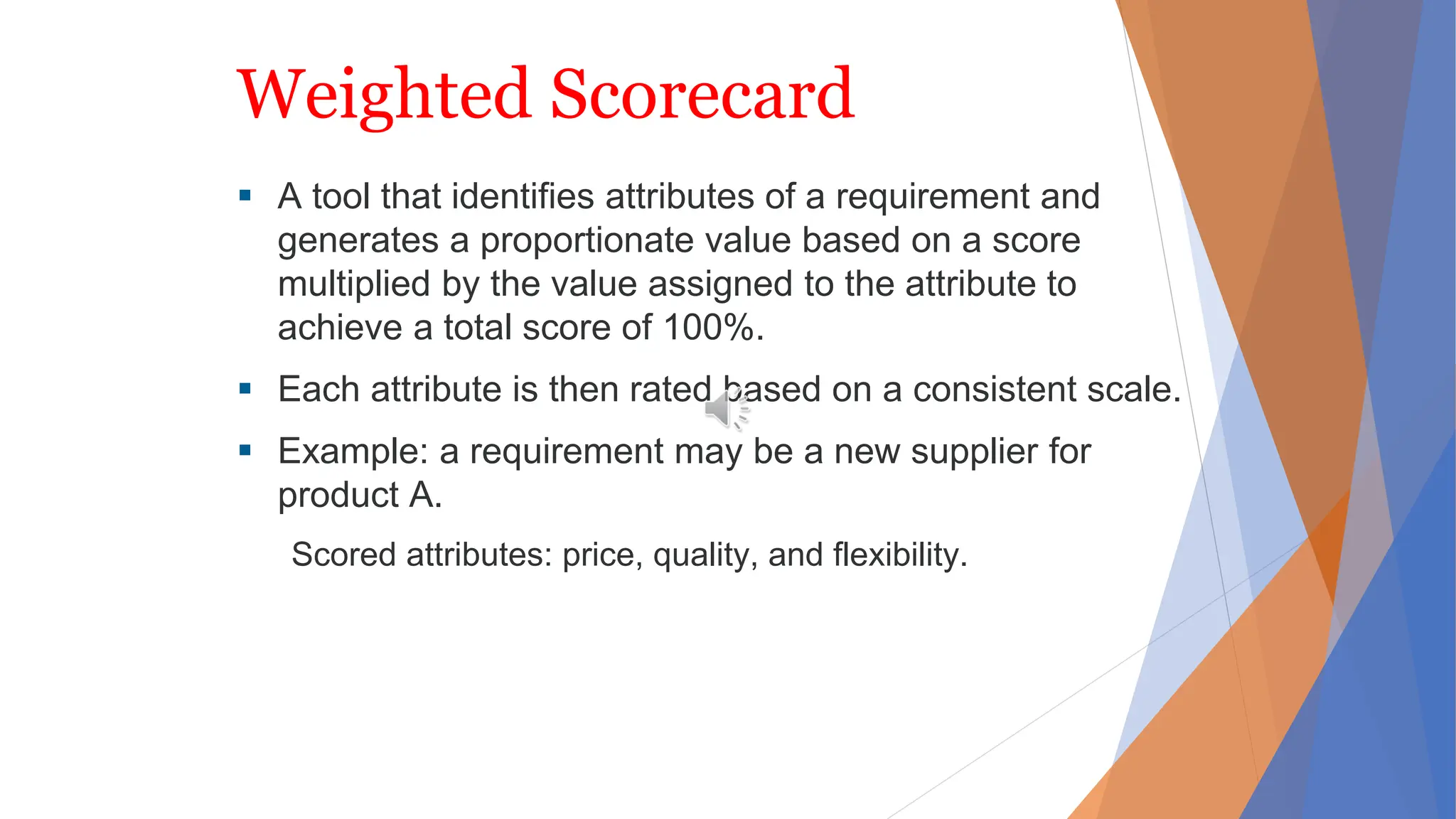 Weighted Scorecard
 A tool that identifies attributes of a requirement and
generates a proportionate value based on a score
multiplied by the value assigned to the attribute to
achieve a total score of 100%.
 Each attribute is then rated based on a consistent scale.
 Example: a requirement may be a new supplier for
product A.
Scored attributes: price, quality, and flexibility.
 