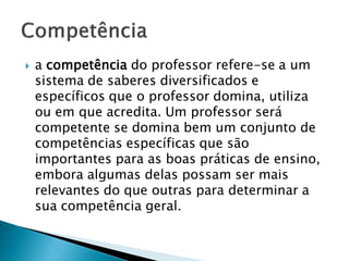    a competência do professor refere-se a um
    sistema de saberes diversificados e
    específicos que o professor domina, utiliza
    ou em que acredita. Um professor será
    competente se domina bem um conjunto de
    competências específicas que são
    importantes para as boas práticas de ensino,
    embora algumas delas possam ser mais
    relevantes do que outras para determinar a
    sua competência geral.
 