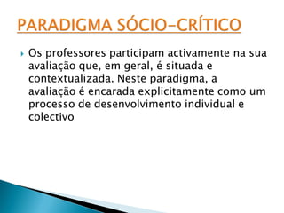    Os professores participam activamente na sua
    avaliação que, em geral, é situada e
    contextualizada. Neste paradigma, a
    avaliação é encarada explicitamente como um
    processo de desenvolvimento individual e
    colectivo
 
