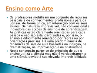    Os professores mobilizam um conjunto de recursos
    pessoais e de conhecimentos profissionais para os
    utilizar, de forma única, em interacção com os seus
    alunos. De natureza imprevisível, não convencional e
    inovadora das acções de ensino e de aprendizagem.
    As práticas estão claramente orientadas para cada
    pessoa e não são estandardizadas e, por isso, o
    ensino é dificilmente orientado por regras ou por
    orientações precisas. Há uma predominância de
    dinâmicas de sala de aula baseadas na intuição, na
    dramatização, na improvisação e na criatividade.
   Nesta concepção parte-se do princípio de que o
    ensino utiliza a ciência mas não é verdadeiramente
    uma ciência devido à sua elevada imprevisibilidade.
 
