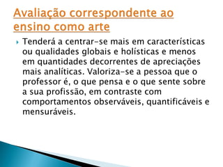    Tenderá a centrar-se mais em características
    ou qualidades globais e holísticas e menos
    em quantidades decorrentes de apreciações
    mais analíticas. Valoriza-se a pessoa que o
    professor é, o que pensa e o que sente sobre
    a sua profissão, em contraste com
    comportamentos observáveis, quantificáveis e
    mensuráveis.
 