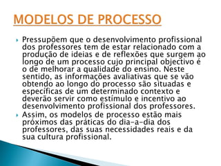    Pressupõem que o desenvolvimento profissional
    dos professores tem de estar relacionado com a
    produção de ideias e de reflexões que surgem ao
    longo de um processo cujo principal objectivo é
    o de melhorar a qualidade do ensino. Neste
    sentido, as informações avaliativas que se vão
    obtendo ao longo do processo são situadas e
    específicas de um determinado contexto e
    deverão servir como estímulo e incentivo ao
    desenvolvimento profissional dos professores.
   Assim, os modelos de processo estão mais
    próximos das práticas do dia-a-dia dos
    professores, das suas necessidades reais e da
    sua cultura profissional.
 