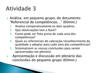    Análise, em pequeno grupo, do documento
    “Referencial de competências…” (60min.)
    1. Analise comparativamente os dois quadros.
    2. Que observações tem a fazer?
    3. Como pode ser feita prova de cada uma das
       competências?
    4. Quais os referenciais de valoração/reconhecimento da
       qualidade a adoptar para cada uma das competências?
    5. Sistematizem as vossas conclusões para serem
       apresentadas em plenário.
    Apresentação e discussão em plenário das
     conclusões do pequeno grupo (60min.)
 