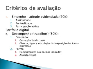 1.    Empenho – atitude evidenciada (20%):
     1.   Assiduidade
     2.   Pontualidade
     3.   Participação activa
Portfolio digital
2.  Desempenho (trabalhos) (80%):
     1.   Conteúdo:
          1.   Correcção do discurso;
          2.   Clareza, rigor e articulação das exposição das ideias
               expressas
     2.   Forma:
          1.   Cumprimentos das normas indicadas;
          2.   Aspecto visual.
 