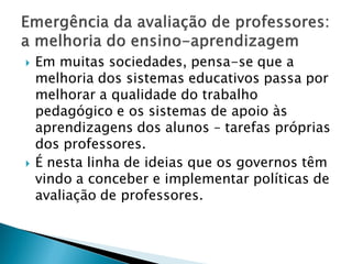    Em muitas sociedades, pensa-se que a
    melhoria dos sistemas educativos passa por
    melhorar a qualidade do trabalho
    pedagógico e os sistemas de apoio às
    aprendizagens dos alunos – tarefas próprias
    dos professores.
   É nesta linha de ideias que os governos têm
    vindo a conceber e implementar políticas de
    avaliação de professores.
 