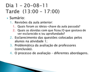    Sumário:
    1. Revisões da aula anterior:
     1. Quais foram as ideias-chave da aula passada?
     2. Quais as dúvidas com que ficou/O que gostava de
        ver esclarecido e/ou aprofundado?
    2. Esclarecimento das questões colocadas pelos
       alunos na atividade 1;
    3. Problemática da avaliação de professores
       (conclusão).
    4. O processo de avaliação – diferentes abordagens.
 