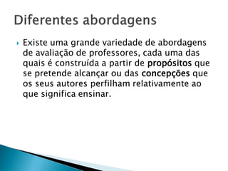    Existe uma grande variedade de abordagens
    de avaliação de professores, cada uma das
    quais é construída a partir de propósitos que
    se pretende alcançar ou das concepções que
    os seus autores perfilham relativamente ao
    que significa ensinar.
 