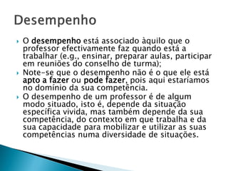    O desempenho está associado àquilo que o
    professor efectivamente faz quando está a
    trabalhar (e.g., ensinar, preparar aulas, participar
    em reuniões do conselho de turma);
   Note-se que o desempenho não é o que ele está
    apto a fazer ou pode fazer, pois aqui estaríamos
    no domínio da sua competência.
   O desempenho de um professor é de algum
    modo situado, isto é, depende da situação
    específica vivida, mas também depende da sua
    competência, do contexto em que trabalha e da
    sua capacidade para mobilizar e utilizar as suas
    competências numa diversidade de situações.
 