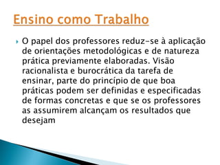    O papel dos professores reduz-se à aplicação
    de orientações metodológicas e de natureza
    prática previamente elaboradas. Visão
    racionalista e burocrática da tarefa de
    ensinar, parte do princípio de que boa
    práticas podem ser definidas e especificadas
    de formas concretas e que se os professores
    as assumirem alcançam os resultados que
    desejam
 
