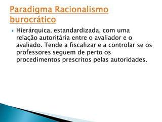    Hierárquica, estandardizada, com uma
    relação autoritária entre o avaliador e o
    avaliado. Tende a fiscalizar e a controlar se os
    professores seguem de perto os
    procedimentos prescritos pelas autoridades.
 