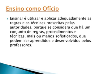    Ensinar é utilizar e aplicar adequadamente as
    regras e as técnicas prescritas pelas
    autoridades, porque se considera que há um
    conjunto de regras, procedimentos e
    técnicas, mais ou menos sofisticados, que
    podem ser aprendidos e desenvolvidos pelos
    professores.
 