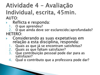 AUTO:
  Reflicta e responda:
 1.   O que aprendeu?
 2.   O que ainda deve ser esclarecido/aprofundado?
HETERO:
  Considerando as suas expetativas em
   relação a esta disciplina, responda:
 1.   Quais as que já se encontram satisfeitas?
 2.   Quais as que faltam satisfazer?
 3.   Que contribuição pessoal pode dar para as
      satisfazer?
 4.   Qual o contributo que a professora pode dar?
 