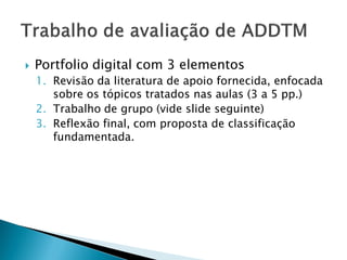    Portfolio digital com 3 elementos
    1. Revisão da literatura de apoio fornecida, enfocada
       sobre os tópicos tratados nas aulas (3 a 5 pp.)
    2. Trabalho de grupo (vide slide seguinte)
    3. Reflexão final, com proposta de classificação
       fundamentada.
 