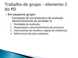    Em pequeno grupo:
    ◦    Concepção de um dispositivo de avaliação
         (desenvolvimento da atividade 3):
        1.   Finalidade da avaliação;
        2.   Organização e desenvolvimento do processo;
        3.   Instrumentos de recolha e registo de evidências;
        4.   Referenciais do juízo avaliativo.
 