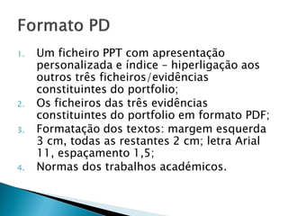 1.   Um ficheiro PPT com apresentação
     personalizada e índice – hiperligação aos
     outros três ficheiros/evidências
     constituintes do portfolio;
2.   Os ficheiros das três evidências
     constituintes do portfolio em formato PDF;
3.   Formatação dos textos: margem esquerda
     3 cm, todas as restantes 2 cm; letra Arial
     11, espaçamento 1,5;
4.   Normas dos trabalhos académicos.
 