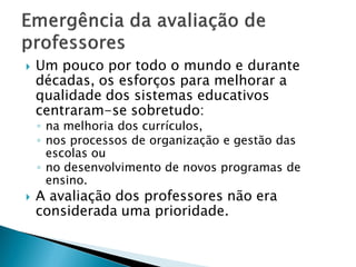    Um pouco por todo o mundo e durante
    décadas, os esforços para melhorar a
    qualidade dos sistemas educativos
    centraram-se sobretudo:
    ◦ na melhoria dos currículos,
    ◦ nos processos de organização e gestão das
      escolas ou
    ◦ no desenvolvimento de novos programas de
      ensino.
   A avaliação dos professores não era
    considerada uma prioridade.
 