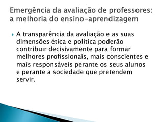    A transparência da avaliação e as suas
    dimensões ética e política poderão
    contribuir decisivamente para formar
    melhores profissionais, mais conscientes e
    mais responsáveis perante os seus alunos
    e perante a sociedade que pretendem
    servir.
 