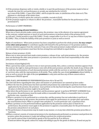 2) If the promisee dispenses with or remits, wholly or in part the performance of the promise made to him or
extends the time for such performance or accepts any satisfaction for it.(S.63)
eg. A owes B Rs.5,000/-. C pays B Rs.3,000/- and B accepts the same, in satisfaction of his claim on A. This
payment is a discharge of the whole claim.
3) If the person, at whose option the contract is voidable, rescinds it.(S.64)
4) If the promisee neglects or refuses to afford the promisor , reasonable facilities for the performance of his
promise(S.67)
Performance of JOINT PROMISES:Devolution (passing of) joint liabilities:When two or more persons make a joint promise, the promisee may, in the absence of an express agreement
to the contrary, compel any(one or more) of such joint promisers to perform whole of the promise.(s.43)
eg. A,B and C jointly promise to pay D Rs.3,000/-. D may, compel either A or B or C or any two of them to pay him
Rs.3,000/-. Thus, in India the liability of the joint promisers is joint as well as several
Rights of contributors:- When joint promisor has been compelled to perform the whole promise, he may compel
every other joint promisor to contribute equally with himself to the performance of his promise (unless a
contrary intention appears from the contract). If any one of the joint promisers makes default in such contribution,
the remaining joint promisers must bear the loss arising from such default in equal shares.
Release of joint promisor:-(S.44)
Where two or more persons have made a joint promise, a release of one such joint promisors by the promise
does not discharge the other joint promisor or promisors, nor does it free him from responsibility to the other
joint promisor or promisors.
Devolution of Joint Rights(S.45)
When a person has made a promise to two or more persons jointly, then, unless a contrary intention appears from
the contract, the right to claim performance rests with all the joint promises and after the death of any of them with
the with the representatives of such deceased promisee jointly with the survivor or survivors and after the death
of survivors also, with the representatives of all jointly. Thus, unlike the case of joint promisors whose liability is
joint as well as several, the right of the joint promisees is only joint and thus any of them cannot enforce
performance UNLESS agreed.
TIME, PLACE, AND MANNER OF PERFORMANCE(Sections 46 to 50 and 55)
The rules laid down regarding the time, place and manner of performance are summed up here under:1) Where the time for performance has been specified and promisor has undertaken to perform it without
application by the promise, the promisor must perform on the day fixed during the usual business hours and at
the place at which the promise ought to be performed.
2)But where the performance is not specified, and the promisor agreed to perform WITHOUT A DEMAND from
the promise, the performance must be made within a reasonable time. What is a reasonable time is, in each
particular case, a question of fact.
3) Where a promise is to be performed on a certain day, and the promisor has not undertaken to perform it
without application by the promise, the promisee must apply for performance at a proper place and within
the usual business hours. What is a proper time and place is , in each particular case, a question of fact.
4) When a promise is to be performed without application by the promisee and no place is fixed for its
performance, the promisor must apply to the promisee to appoint a reasonable place for the performance of
the promise and perform it at such place.
5) The performance of any promise may be made in any manner, or at any time which the promise prescribes or
Sanctions.
6)When a contract consists of reciprocal promises to be simultaneously performed, no promisor need perform his
promise unless the promisee is ready and willing to perform his reciprocal promise.
eg. A and B contract that A shall deliver goods to B to be paid for by B on delivery.
A need not deliver the goods, unless B is ready and willing to pay for the goods on delivery. B need not pay for

 