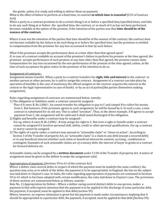 the goods, unless A is ready and willing to deliver them on payment.
What is the effect of failure to perform at a fixed time, in contract in which time is essential?(S.55 of Contract
Act)(
When a party to a contract promises to do a certain thing/s at or before a specified time/specified times, and fails
to do any such thing at or before the specified time, the contract, or so much of it as has not been performed,
becomes voidable at the option of the promise, if the intention of the parties was that time should be of the
essence of the contract.
Where it was not the intention of the parties that time should be of the essence of the contract, the contract does
not become voidable by the failure to do such thing at or before the specified time; but the promisee is entitled
to compensation from the promisor for any loss occasioned to him by such failure.
What if the promisee accepts the performance done at a time other than that agreed upon?
If, in case of a contract voidable on account of the promisor’s failure to perform his promise at the time agreed, the
promisee accepts performance of such promise at any time other than that agreed, the promise cannot claim
Compensation for any loss occasioned by the non-performance of the promise at the time agreed, unless, at the
time of such acceptance he gives notice to the promisor of his intention to do so.
Assignment of contracts:Assignment means transfer. When a party to a contract transfers his right, title and interest in the contract to
another person or other persons, he is said to assign the contract. Assignment of a contract can take place by
operation of law(like in the case of insolvency the official assignee or the receiver acquires the interest in the
contrat or the legal representative in case of death) or by an act of parties(like parties themselves making
assignment).
Rules regarding assignment of contracts are summarized below, namely:1) The obligation or liabilities under a contract cannot be assigned:Thus if A owes B, Rs.1,000/-, he cannot transfer his obligation to pay to C and compel B to collect his money
from C. But however, if the promisee agrees to such assignment, he will be bound by it. In such a case, a new
contract is substituted for an old one. This is called “novation”. Thus, in the above example, if B agrees to accept
payment from C, the assignment will be valid and A shall stand discharged of his obligation.
2) Rights and benefits under a contract may be assigned:For eg. where A owes B, Rs.1,000/-, B may assign his right to C. But even a right or benefit under a contract
cannot be assigned if it involves personal skill, ability, credit or other personal qualifications. For eg. a contract
to marry cannot be assigned.
3) The rights of a party under a contract may amount to “actionable claim” or “chose-in action”. According to
Section 3 of the Transfer of property Act, an “actionable claim” is a claim to any debt (except a secured debt)
or to any beneficial interest whether such claim or beneficial interest be existent, accruing , conditional or
contingent. Examples of such actionable claims are a) a money debt; the interest of buyer in goods in a contract
for forward delivery etc.
Actionable claims can be assigned by a written document under S.130 of the Transfer of property Act. A notice of
assignment must be given to the debtor to make the assignment valid.
Appropriation of payment:-(Sections 59 to 61 of the contract Act)
Where a debtor owes several debts in respect of which the payment must be made(to the same creditor), the
question may arise as to which of the debts, the payment is to be appropriated. In England, the law on the subject
was laid down in Clayton’s case. In India, the rules regarding appropriation of payments are contained in Sections
59 to 61 which in fact have adopted with certain modification, the rules laid down in Clayton’s case. The provisions
of these sections are summarized below as follows, namely:Rule No. 1) Appropriation by Debtor:- Where a debtor owing several distinct debts to one person, makes a
payment to him with express intention that the payment is to be applied to the discharge of some particular debt,
the payment, if accepted, must be applied to that debt.(section 59)
Where, however, no express intimation is given but the payment is made under circumstances implying that it
should be appropriated to a particular debt, the payment, if accepted, must be applied to that debt.(Section 59).

 