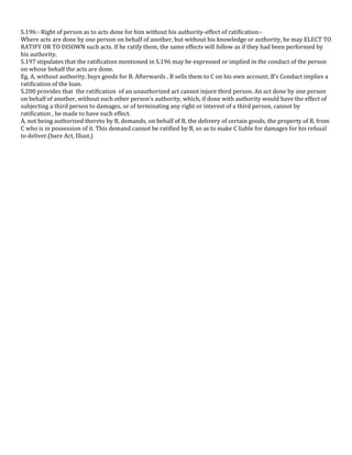 S.196:- Right of person as to acts done for him without his authority-effect of ratification:Where acts are done by one person on behalf of another, but without his knowledge or authority, he may ELECT TO
RATIFY OR TO DISOWN such acts. If he ratify them, the same effects will follow as if they had been performed by
his authority.
S.197 stipulates that the ratification mentioned in S.196 may be expressed or implied in the conduct of the person
on whose behalf the acts are done.
Eg. A, without authority, buys goods for B. Afterwards , B sells them to C on his own account; B’s Conduct implies a
ratification of the loan.
S.200 provides that the ratification of an unauthorized act cannot injure third person. An act done by one person
on behalf of another, without such other person’s authority, which, if done with authority would have the effect of
subjecting a third person to damages, or of terminating any right or interest of a third person, cannot by
ratification , be made to have such effect.
A, not being authorized thereto by B, demands, on behalf of B, the delivery of certain goods, the property of B, from
C who is in possession of it. This demand cannot be ratified by B, so as to make C liable for damages for his refusal
to deliver.(bare Act, Illust.)

 