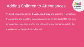 Adding Children to Attendances
- We batch your Attendances 2 weeks in advance and again the night before.
- If you want to add a child to the Attendances list for the day DON’T edit their
permanent days on their profile. You will need to add them manually to the
attendances for the day (or in advance).
1
 