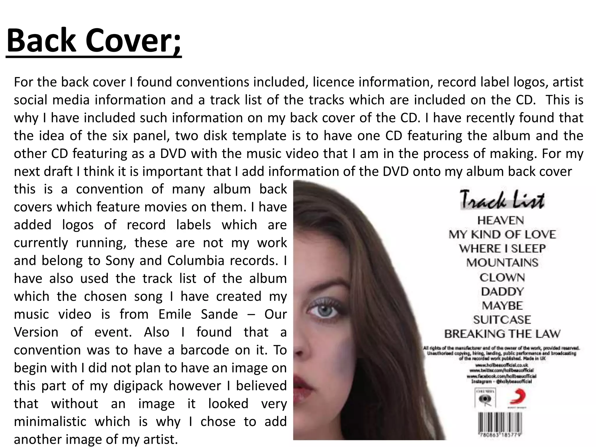 Back Cover;
For the back cover I found conventions included, licence information, record label logos, artist
social media information and a track list of the tracks which are included on the CD. This is
why I have included such information on my back cover of the CD. I have recently found that
the idea of the six panel, two disk template is to have one CD featuring the album and the
other CD featuring as a DVD with the music video that I am in the process of making. For my
next draft I think it is important that I add information of the DVD onto my album back cover
this is a convention of many album back
covers which feature movies on them. I have
added logos of record labels which are
currently running, these are not my work
and belong to Sony and Columbia records. I
have also used the track list of the album
which the chosen song I have created my
music video is from Emile Sande – Our
Version of event. Also I found that a
convention was to have a barcode on it. To
begin with I did not plan to have an image on
this part of my digipack however I believed
that without an image it looked very
minimalistic which is why I chose to add
another image of my artist.
 