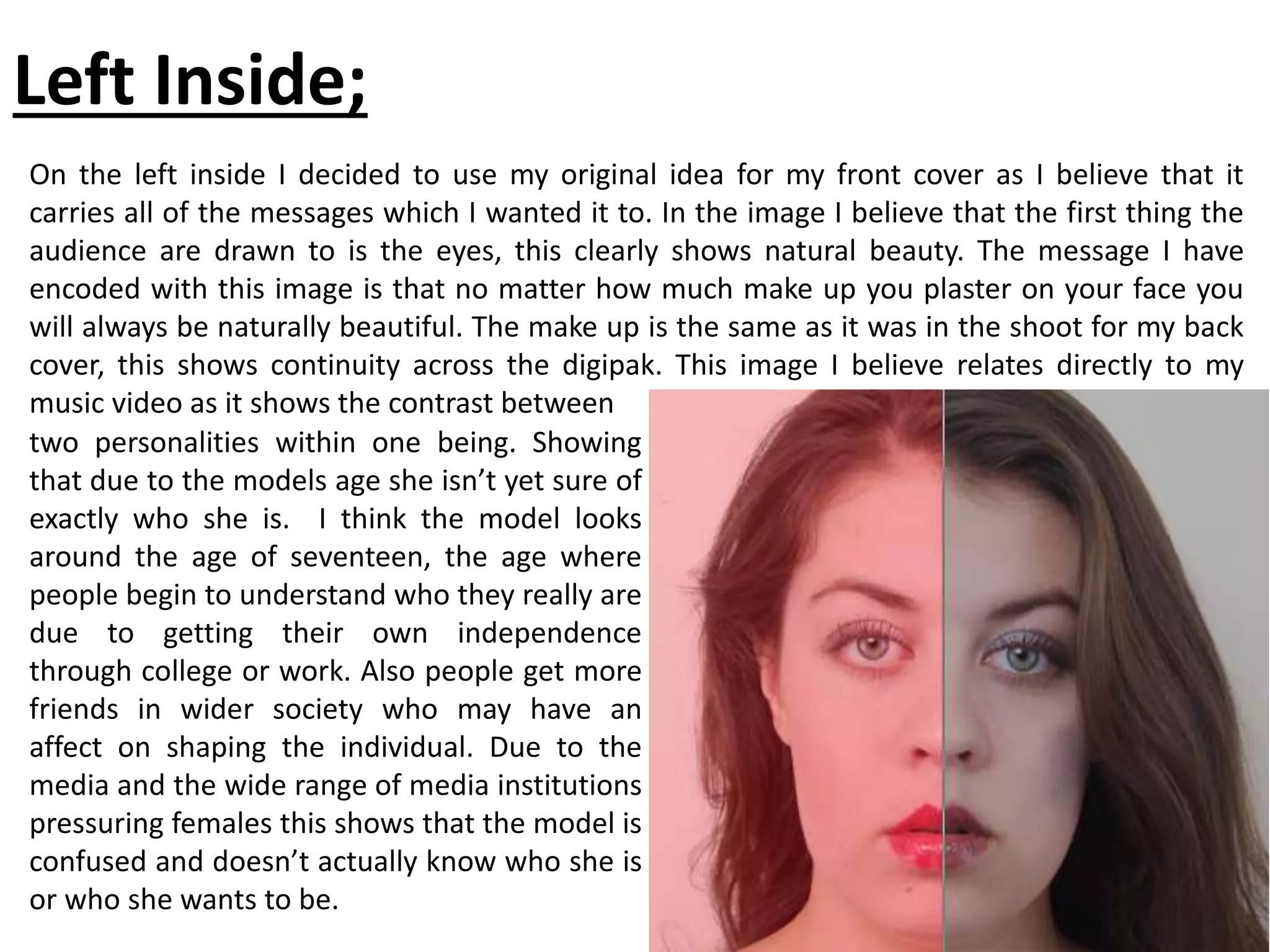 Left Inside;
On the left inside I decided to use my original idea for my front cover as I believe that it
carries all of the messages which I wanted it to. In the image I believe that the first thing the
audience are drawn to is the eyes, this clearly shows natural beauty. The message I have
encoded with this image is that no matter how much make up you plaster on your face you
will always be naturally beautiful. The make up is the same as it was in the shoot for my back
cover, this shows continuity across the digipak. This image I believe relates directly to my
music video as it shows the contrast between
two personalities within one being. Showing
that due to the models age she isn’t yet sure of
exactly who she is. I think the model looks
around the age of seventeen, the age where
people begin to understand who they really are
due to getting their own independence
through college or work. Also people get more
friends in wider society who may have an
affect on shaping the individual. Due to the
media and the wide range of media institutions
pressuring females this shows that the model is
confused and doesn’t actually know who she is
or who she wants to be.
 