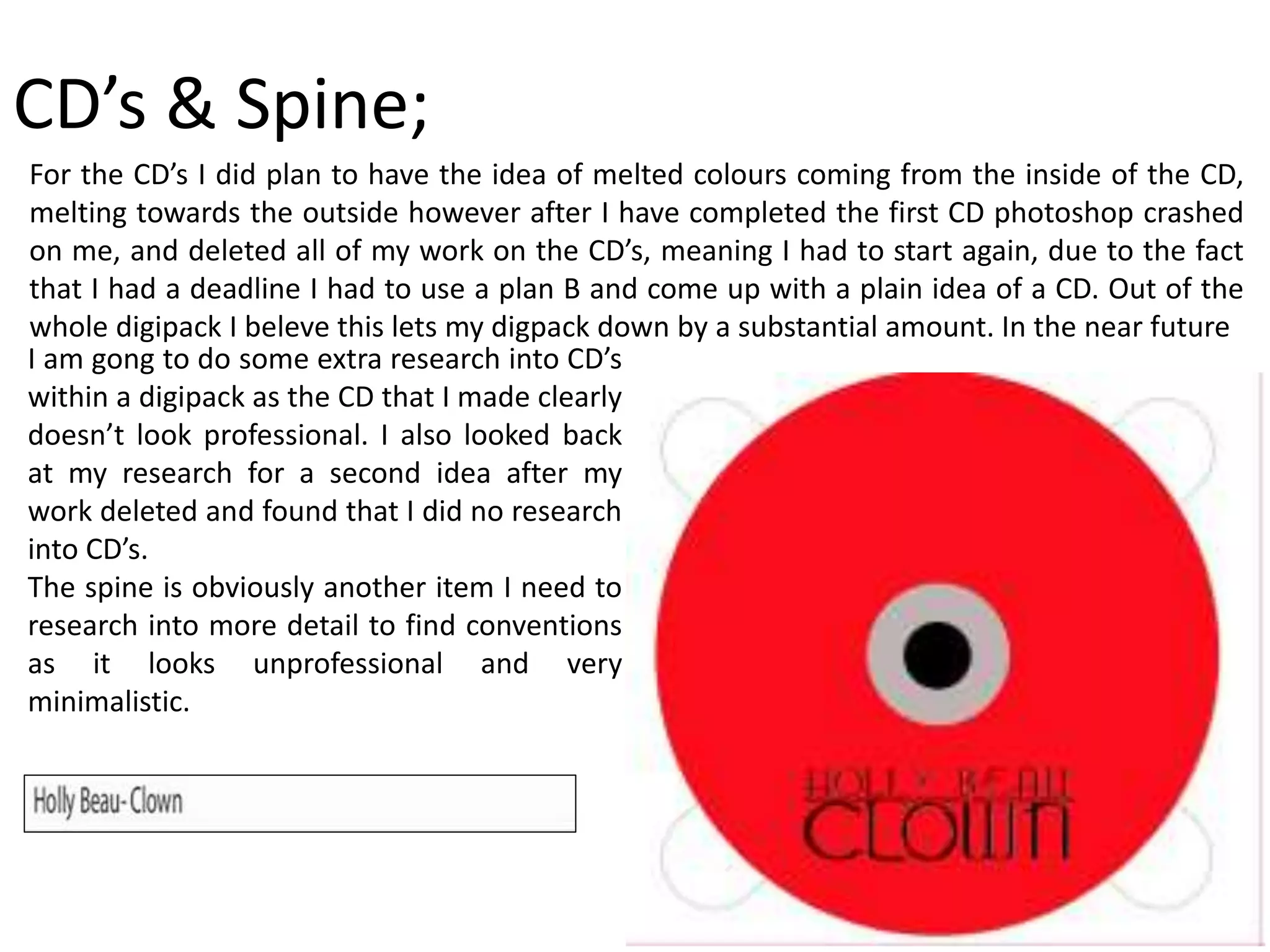 CD’s & Spine;
For the CD’s I did plan to have the idea of melted colours coming from the inside of the CD,
melting towards the outside however after I have completed the first CD photoshop crashed
on me, and deleted all of my work on the CD’s, meaning I had to start again, due to the fact
that I had a deadline I had to use a plan B and come up with a plain idea of a CD. Out of the
whole digipack I beleve this lets my digpack down by a substantial amount. In the near future
I am gong to do some extra research into CD’s
within a digipack as the CD that I made clearly
doesn’t look professional. I also looked back
at my research for a second idea after my
work deleted and found that I did no research
into CD’s.
The spine is obviously another item I need to
research into more detail to find conventions
as it looks unprofessional and very
minimalistic.
 