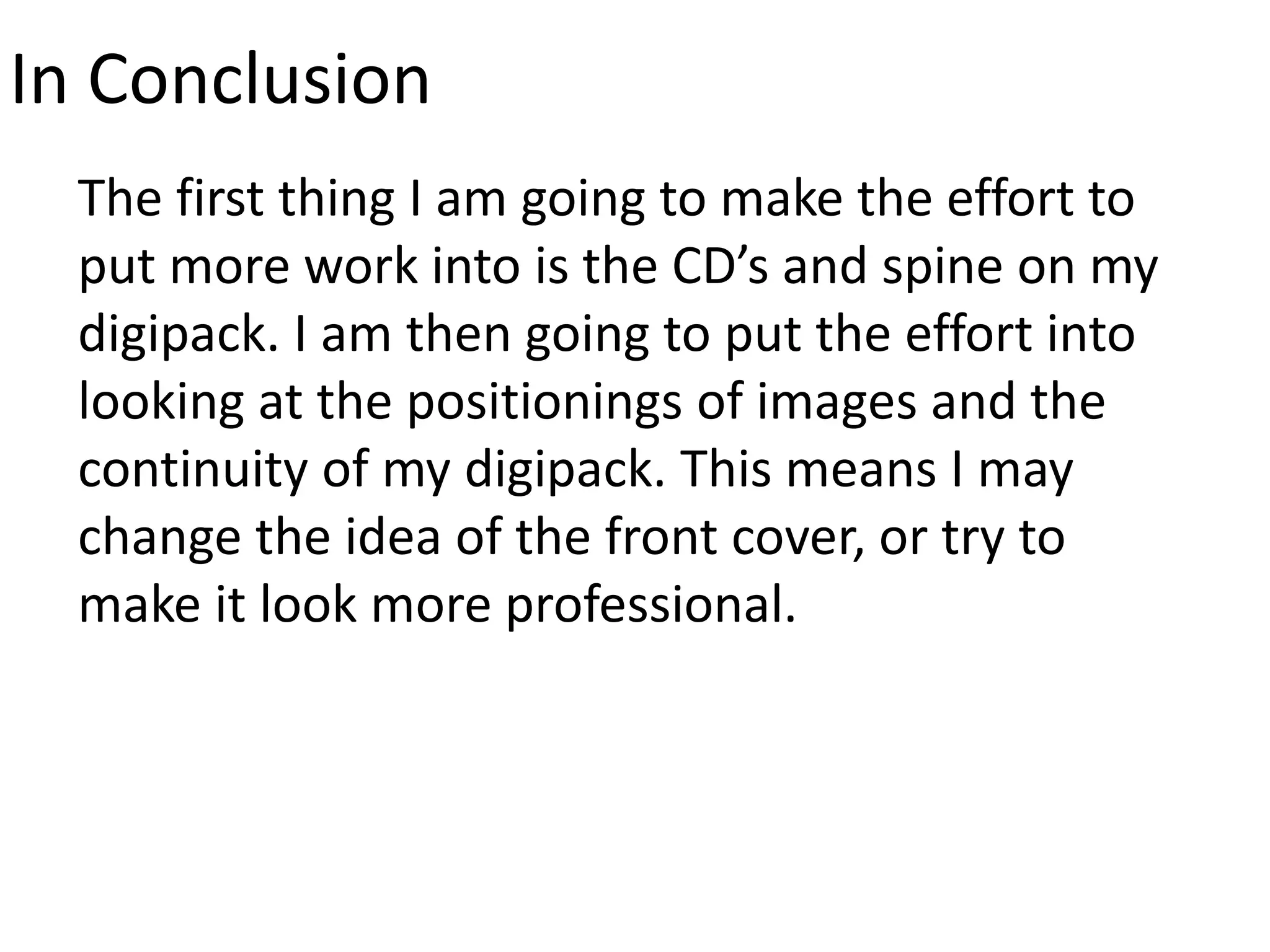 In Conclusion
The first thing I am going to make the effort to
put more work into is the CD’s and spine on my
digipack. I am then going to put the effort into
looking at the positionings of images and the
continuity of my digipack. This means I may
change the idea of the front cover, or try to
make it look more professional.
 