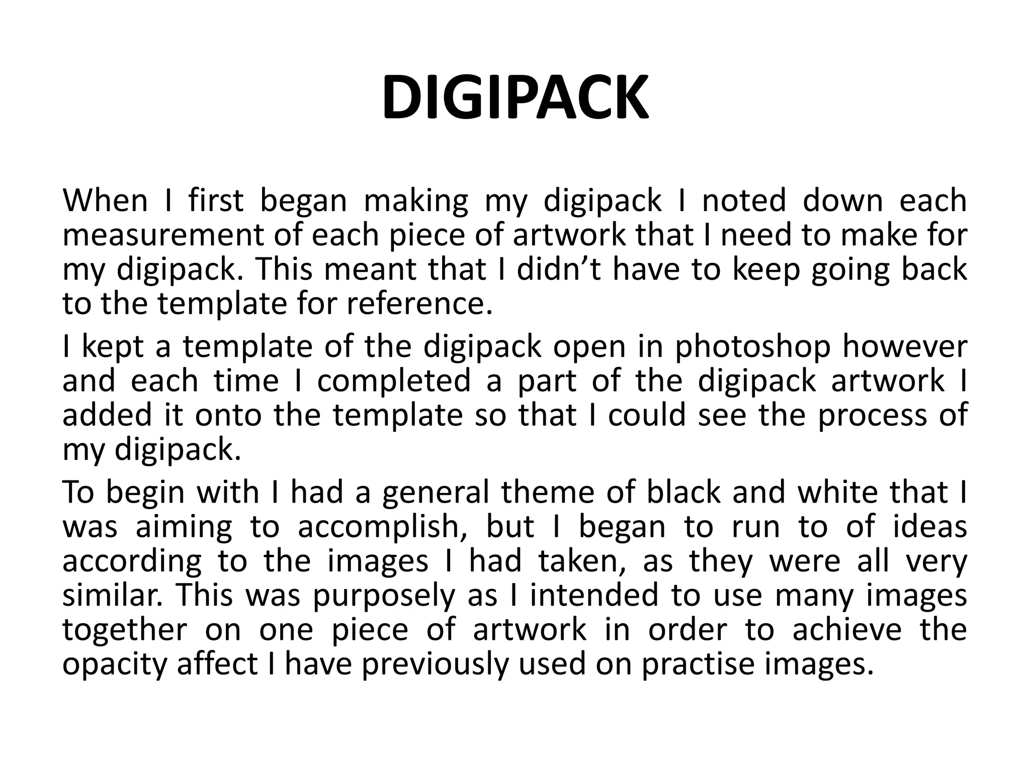 DIGIPACK
When I first began making my digipack I noted down each
measurement of each piece of artwork that I need to make for
my digipack. This meant that I didn’t have to keep going back
to the template for reference.
I kept a template of the digipack open in photoshop however
and each time I completed a part of the digipack artwork I
added it onto the template so that I could see the process of
my digipack.
To begin with I had a general theme of black and white that I
was aiming to accomplish, but I began to run to of ideas
according to the images I had taken, as they were all very
similar. This was purposely as I intended to use many images
together on one piece of artwork in order to achieve the
opacity affect I have previously used on practise images.
 