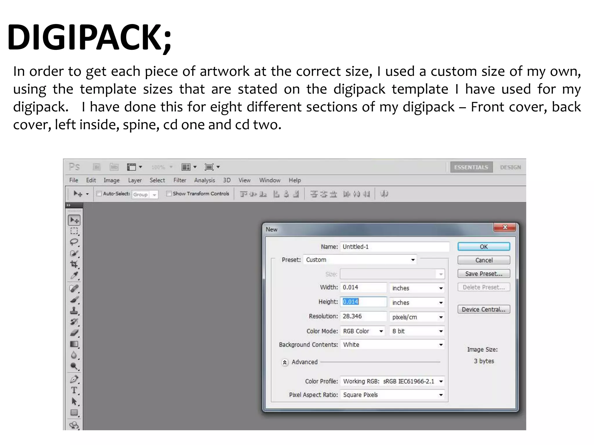 DIGIPACK;
In order to get each piece of artwork at the correct size, I used a custom size of my own,
using the template sizes that are stated on the digipack template I have used for my
digipack. I have done this for eight different sections of my digipack – Front cover, back
cover, left inside, spine, cd one and cd two.
 