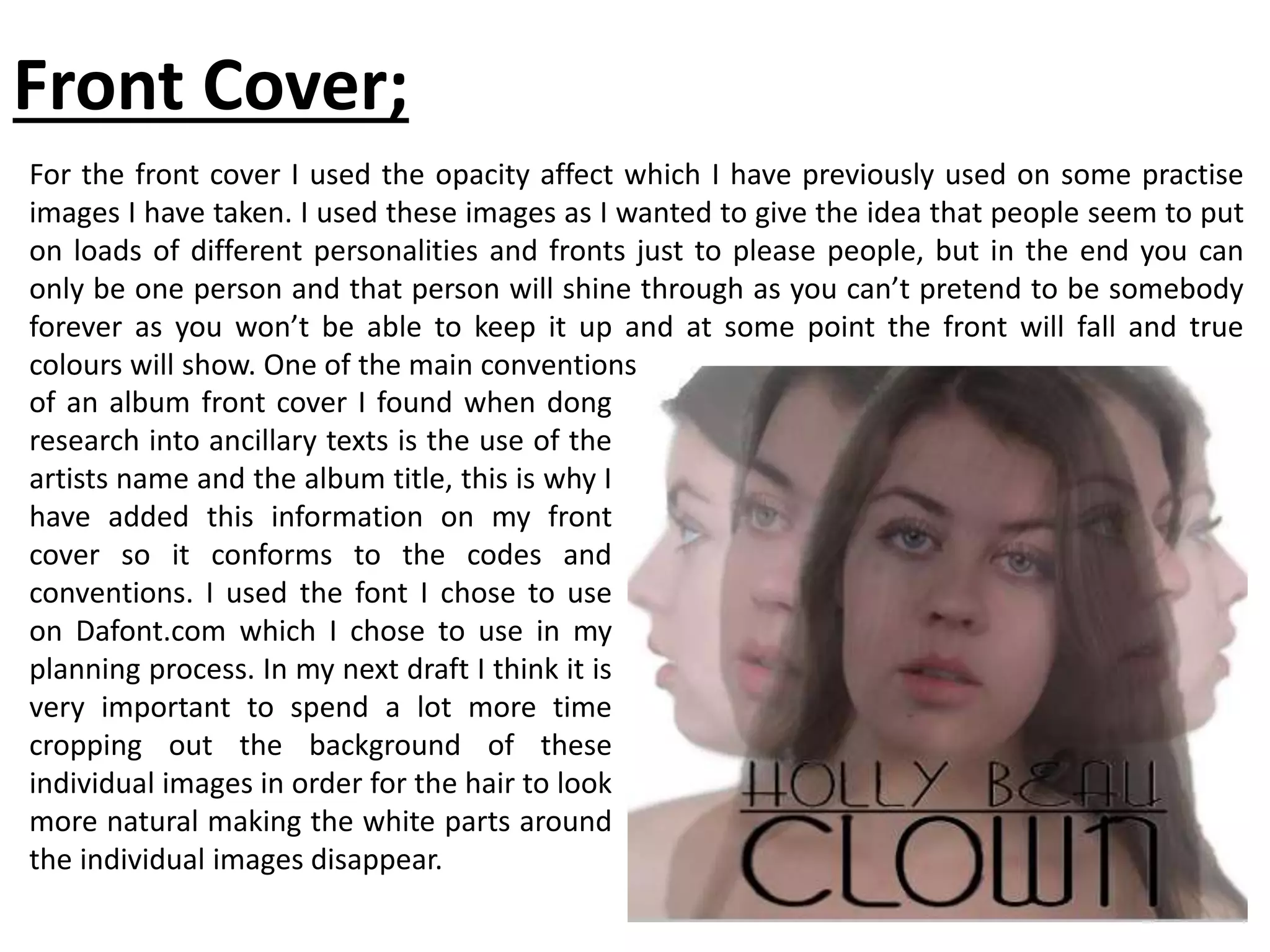 Front Cover;
For the front cover I used the opacity affect which I have previously used on some practise
images I have taken. I used these images as I wanted to give the idea that people seem to put
on loads of different personalities and fronts just to please people, but in the end you can
only be one person and that person will shine through as you can’t pretend to be somebody
forever as you won’t be able to keep it up and at some point the front will fall and true
colours will show. One of the main conventions
of an album front cover I found when dong
research into ancillary texts is the use of the
artists name and the album title, this is why I
have added this information on my front
cover so it conforms to the codes and
conventions. I used the font I chose to use
on Dafont.com which I chose to use in my
planning process. In my next draft I think it is
very important to spend a lot more time
cropping out the background of these
individual images in order for the hair to look
more natural making the white parts around
the individual images disappear.
 