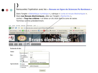 ) Renouvelez l’opération avec les   «   Revues en ligne de Sciences Po Bordeaux   »   Dans l’onglet   «   Bibliothèque numérique  », rubrique   «   Livres et revues électroniques  ».  Dans  Les Revues électroniques , allez sur l’onglet   «   Recherche   », cochez   «  Tous les critères  »   et faites un clic droit dans la zone de saisie. Terminez comme précédemment. 