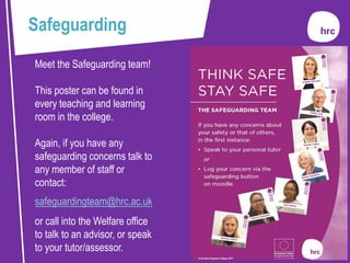 Meet the Safeguarding team!
This poster can be found in
every teaching and learning
room in the college.
Again, if you have any
safeguarding concerns talk to
any member of staff or
contact:
safeguardingteam@hrc.ac.uk
or call into the Welfare office
to talk to an advisor, or speak
to your tutor/assessor.
Safeguarding
 