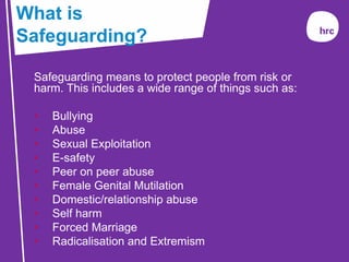 Safeguarding means to protect people from risk or
harm. This includes a wide range of things such as:
• Bullying
• Abuse
• Sexual Exploitation
• E-safety
• Peer on peer abuse
• Female Genital Mutilation
• Domestic/relationship abuse
• Self harm
• Forced Marriage
• Radicalisation and Extremism
What is
Safeguarding?
 