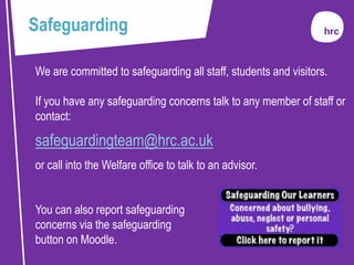We are committed to safeguarding all staff, students and visitors.
If you have any safeguarding concerns talk to any member of staff or
contact:
safeguardingteam@hrc.ac.uk
or call into the Welfare office to talk to an advisor.
You can also report safeguarding
concerns via the safeguarding
button on Moodle.
Safeguarding
 