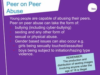 Young people are capable of abusing their peers.
Peer on peer abuse can take the form of:
• bullying (including cyber-bullying)
• sexting and any other form of
• sexual or physical abuse.
• Gender based issues can also occur e.g.
• girls being sexually touched/assaulted
• boys being subject to initiation/hazing type
violence.
Peer on Peer
Abuse
 