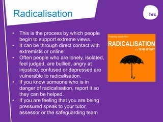 Radicalisation
• This is the process by which people
begin to support extreme views.
• It can be through direct contact with
extremists or online
• Often people who are lonely, isolated,
feel judged, are bullied, angry at
injustice, confused or depressed are
vulnerable to radicalisation.
• If you know someone who is in
danger of radicalisation, report it so
they can be helped.
• If you are feeling that you are being
pressured speak to your tutor,
assessor or the safeguarding team
 